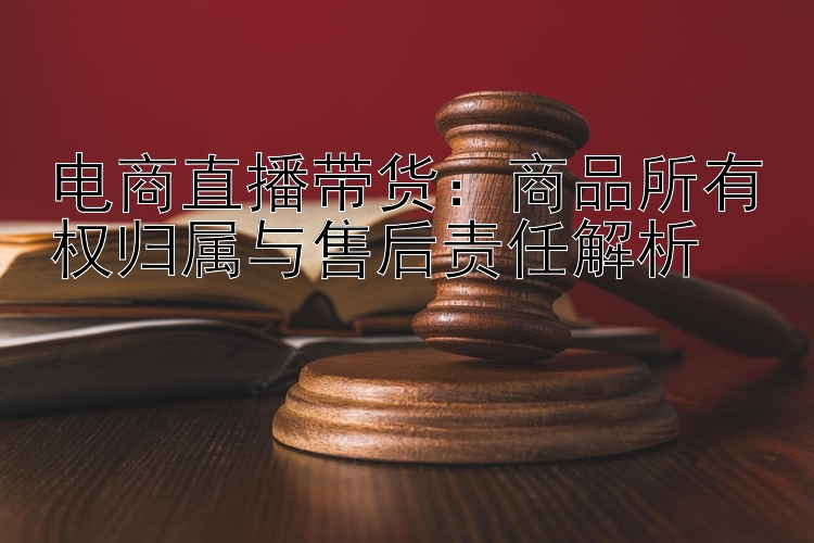 电商直播带货：商品所有权归属与售后责任解析