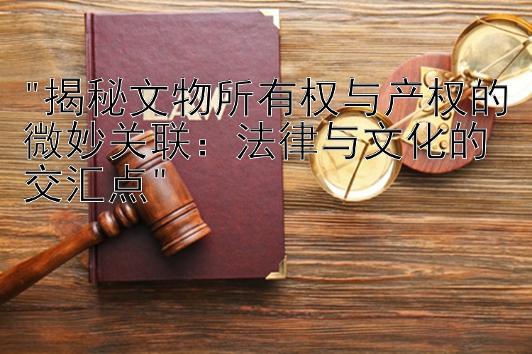 揭秘文物所有权与产权的微妙关联：法律与文化的交汇点