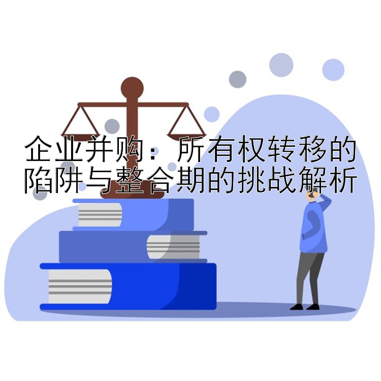 企业并购：所有权转移的陷阱与整合期的挑战解析