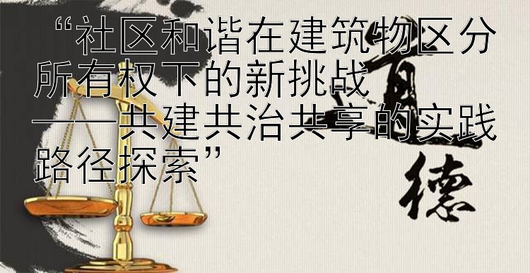 “社区和谐在建筑物区分所有权下的新挑战  
——共建共治共享的实践路径探索”