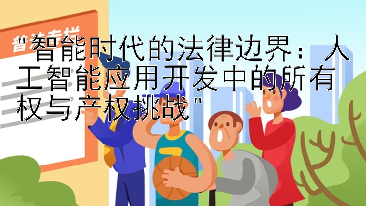 智能时代的法律边界：人工智能应用开发中的所有权与产权挑战