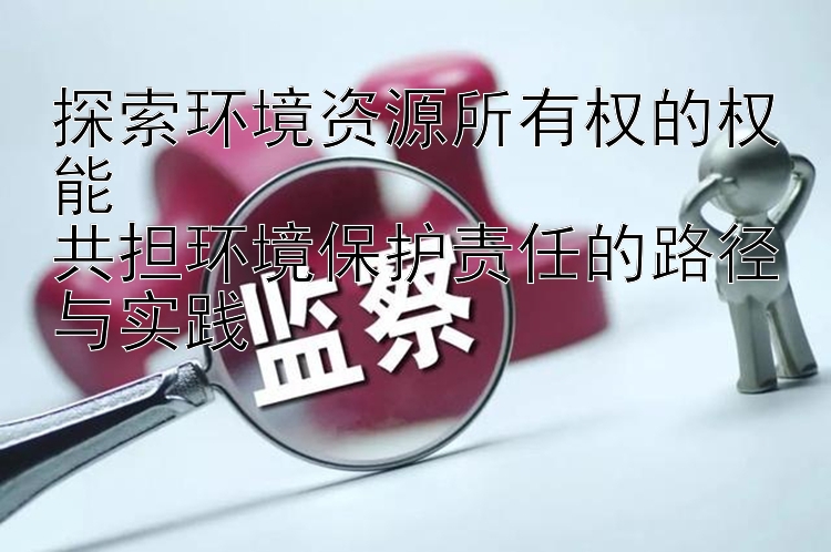 探索环境资源所有权的权能  
共担环境保护责任的路径与实践