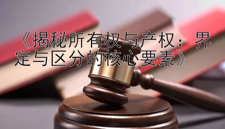 《揭秘所有权与产权：界定与区分的核心要素》