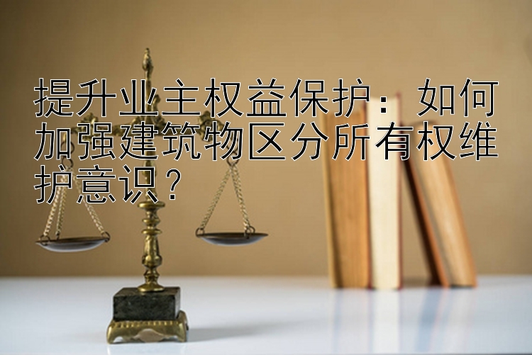 提升业主权益保护：如何加强建筑物区分所有权维护意识？