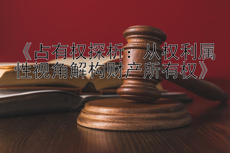 《占有权探析：从权利属性视角解构财产所有权》