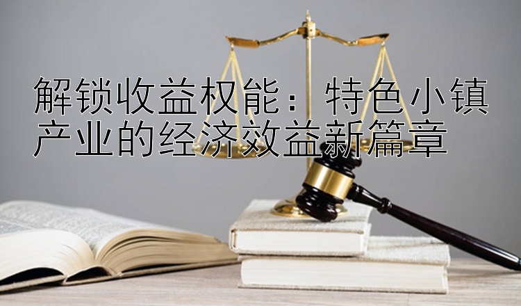 解锁收益权能：特色小镇产业的经济效益新篇章