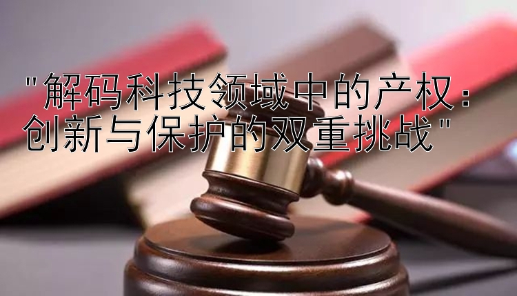 解码科技领域中的产权：创新与保护的双重挑战