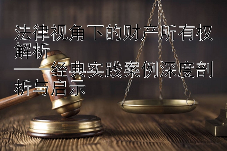 法律视角下的财产所有权解析  
——经典实践案例深度剖析与启示