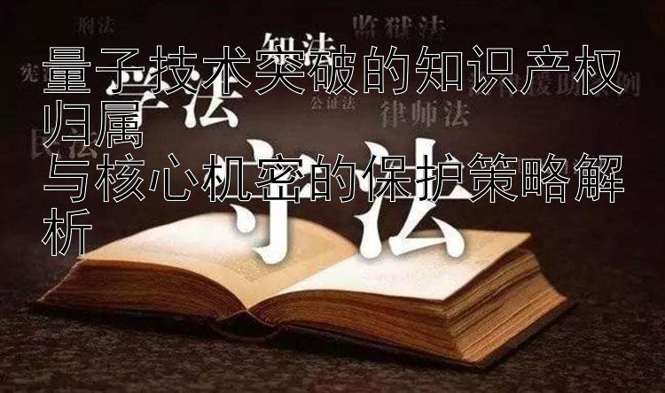 量子技术突破的知识产权归属  
与核心机密的保护策略解析