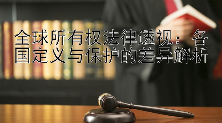 全球所有权法律透视：各国定义与保护的差异解析