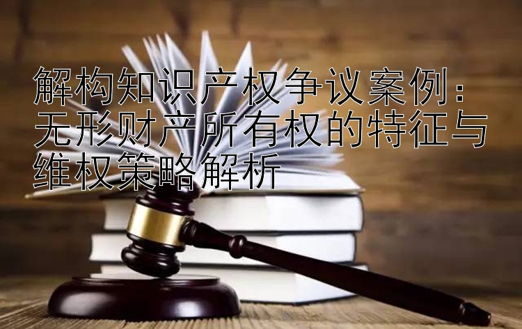 解构知识产权争议案例：无形财产所有权的特征与维权策略解析