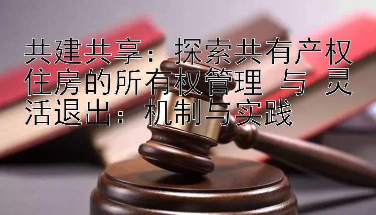 共建共享：探索共有产权住房的所有权管理 与 灵活退出：机制与实践