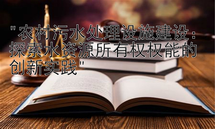 农村污水处理设施建设：探索水资源所有权权能的创新实践