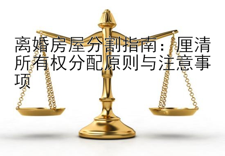 离婚房屋分割指南：厘清所有权分配原则与注意事项