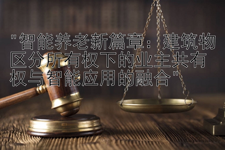 智能养老新篇章：建筑物区分所有权下的业主共有权与智能应用的融合