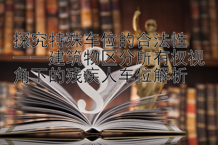 探究特殊车位的合法性  
——建筑物区分所有权视角下的残疾人车位解析