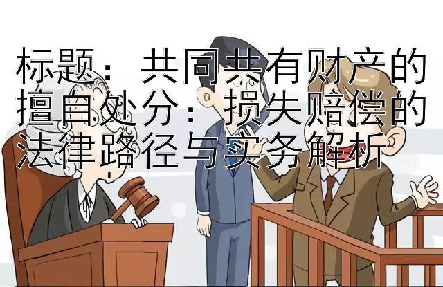 标题：共同共有财产的擅自处分：损失赔偿的法律路径与实务解析