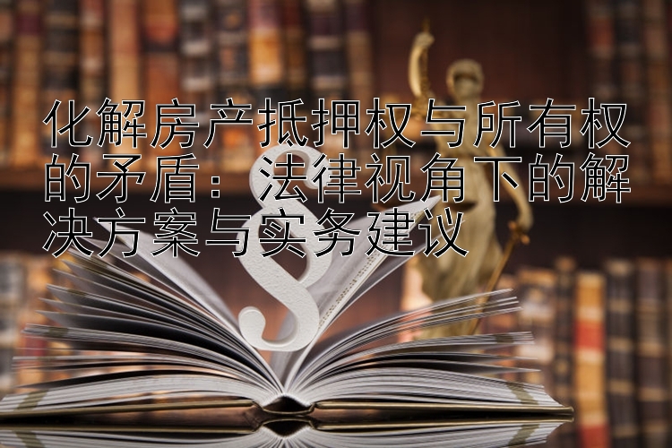 化解房产抵押权与所有权的矛盾：法律视角下的解决方案与实务建议