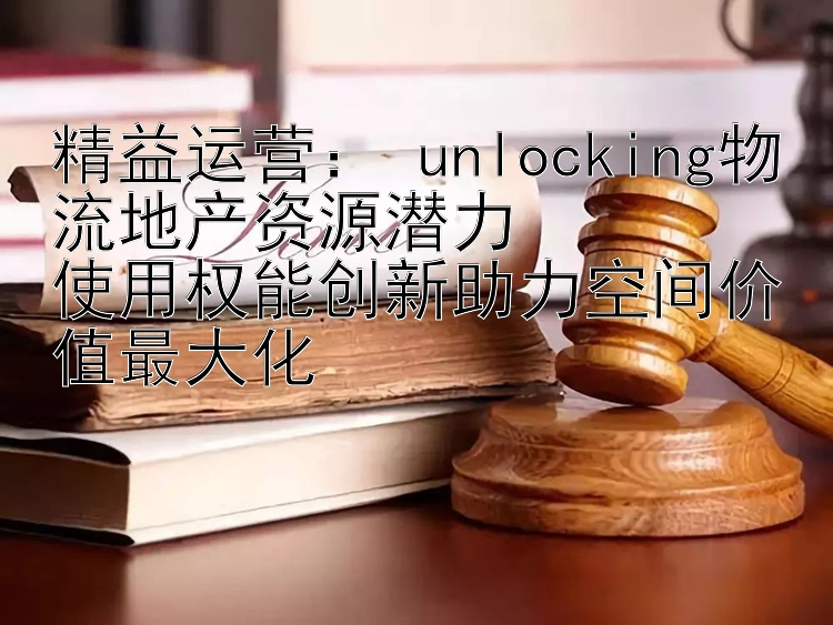 精益运营： unlocking物流地产资源潜力  使用权能创新助力空间价值最大化