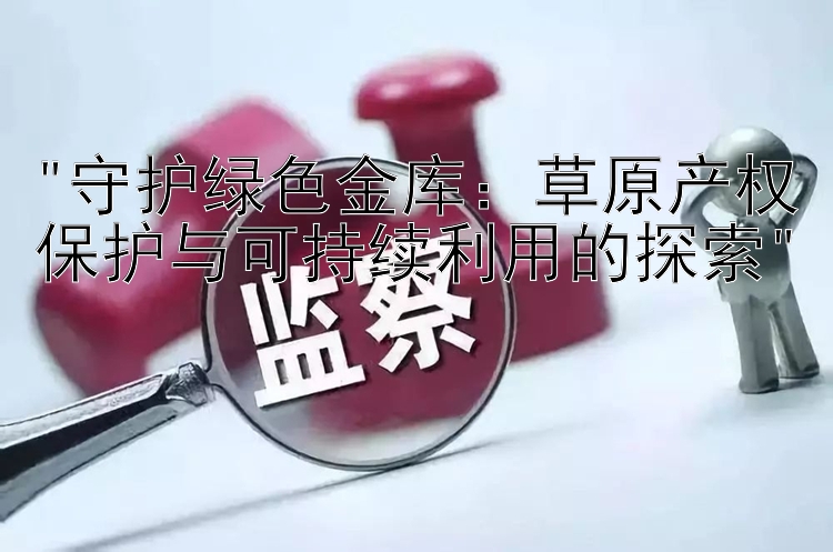 守护绿色金库：草原产权保护与可持续利用的探索