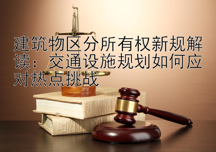 建筑物区分所有权新规解读：交通设施规划如何应对热点挑战