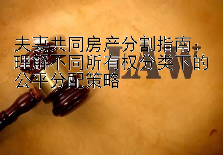 夫妻共同房产分割指南：理解不同所有权分类下的公平分配策略