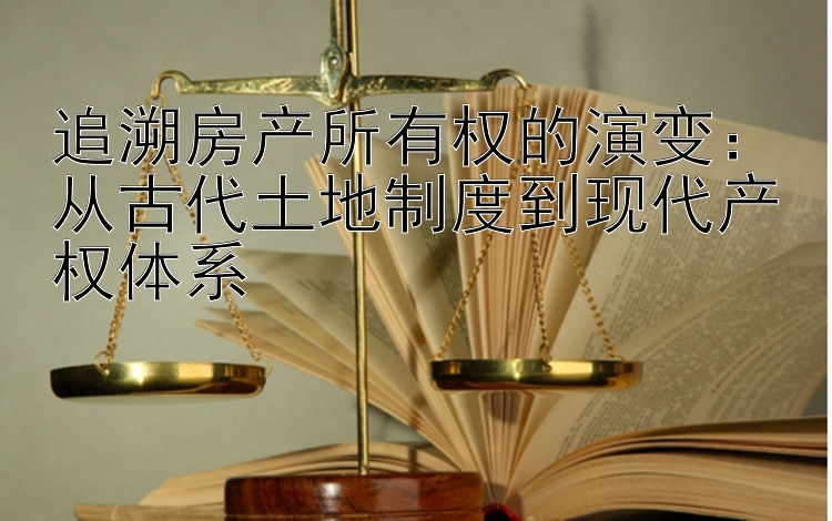 追溯房产所有权的演变：从古代土地制度到现代产权体系