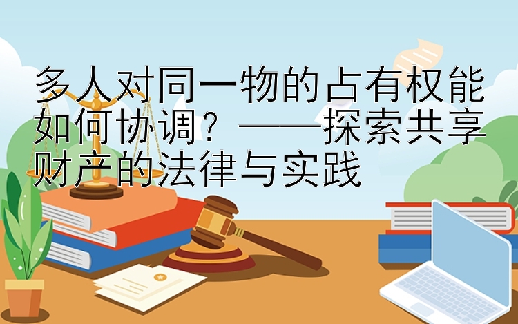 多人对同一物的占有权能如何协调？——探索共享财产的法律与实践