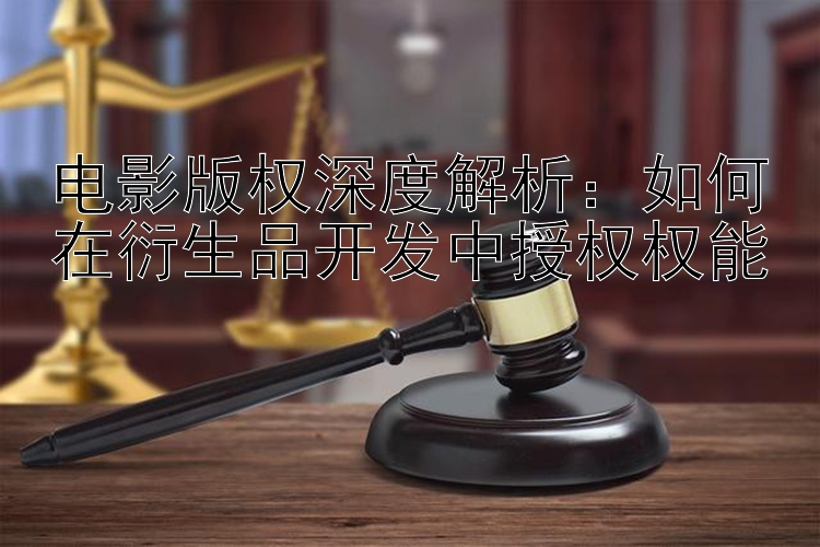 电影版权深度解析：如何在衍生品开发中授权权能