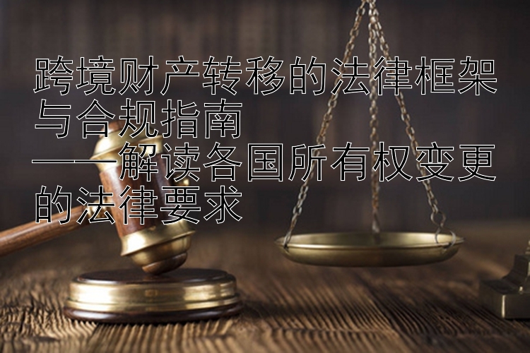 跨境财产转移的法律框架与合规指南  
——解读各国所有权变更的法律要求