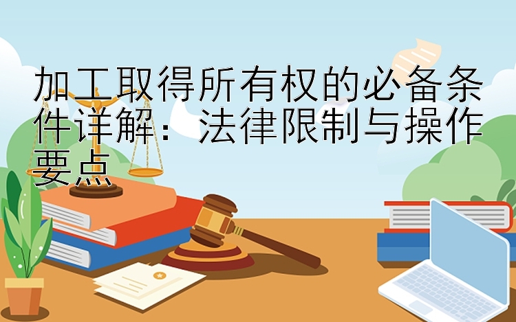 加工取得所有权的必备条件详解：法律限制与操作要点