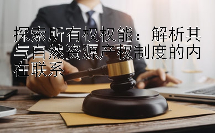 探索所有权权能：解析其与自然资源产权制度的内在联系