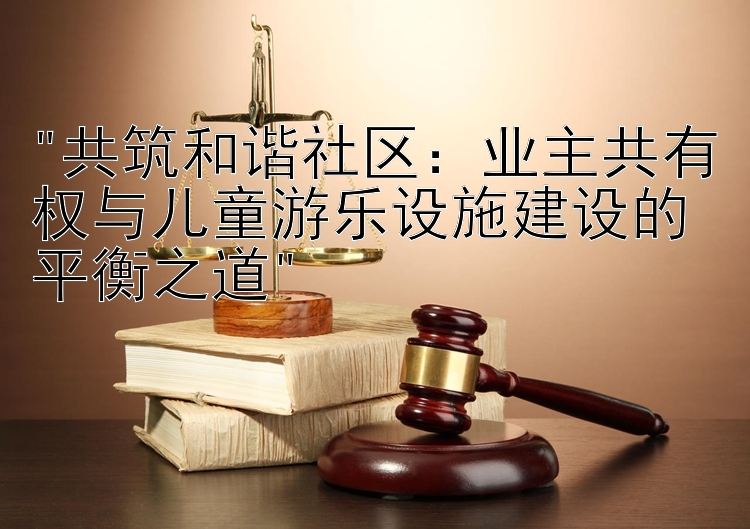 共筑和谐社区：业主共有权与儿童游乐设施建设的平衡之道