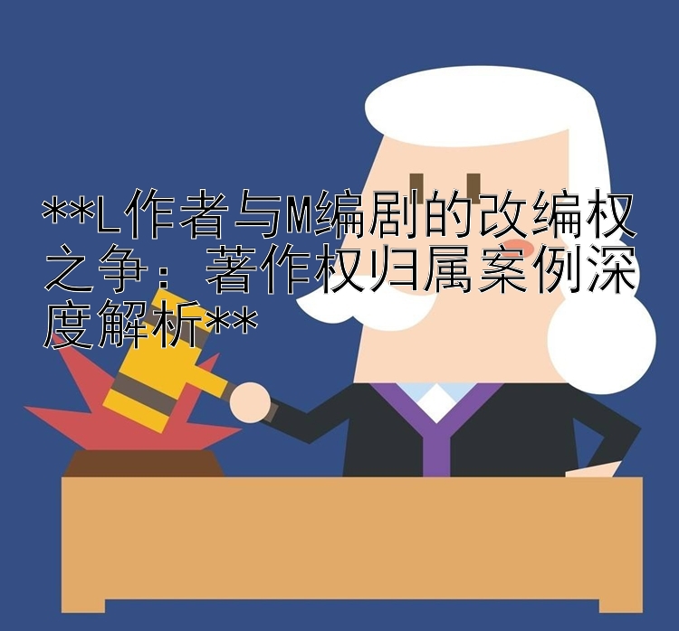 **L作者与M编剧的改编权之争：著作权归属案例深度解析**