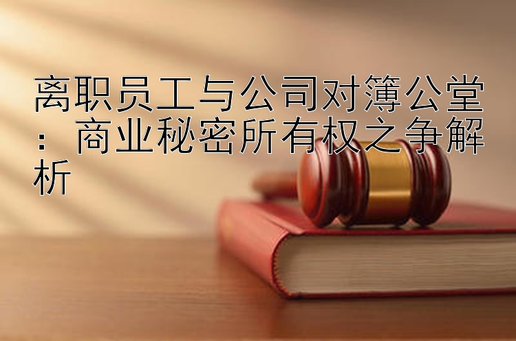 离职员工与公司对簿公堂：商业秘密所有权之争解析