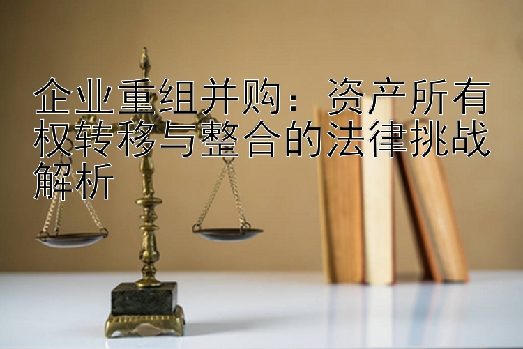 企业重组并购：资产所有权转移与整合的法律挑战解析