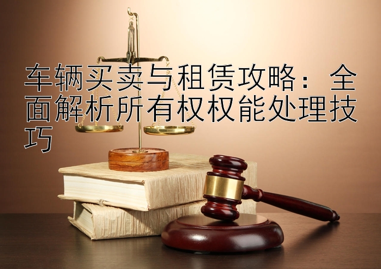 车辆买卖与租赁攻略：全面解析所有权权能处理技巧