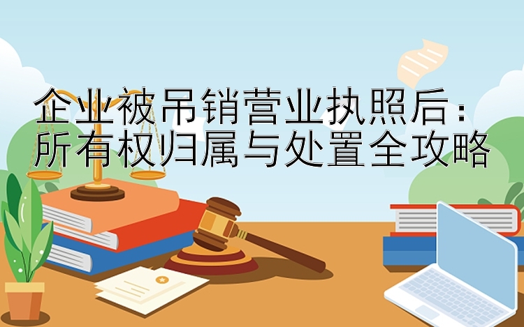 企业被吊销营业执照后：所有权归属与处置全攻略