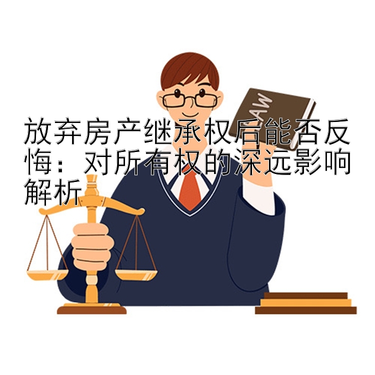 放弃房产继承权后能否反悔：对所有权的深远影响解析