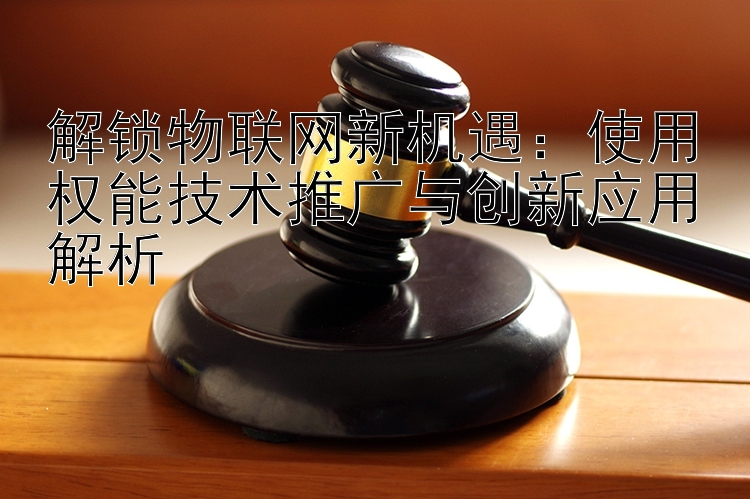 解锁物联网新机遇：使用权能技术推广与创新应用解析