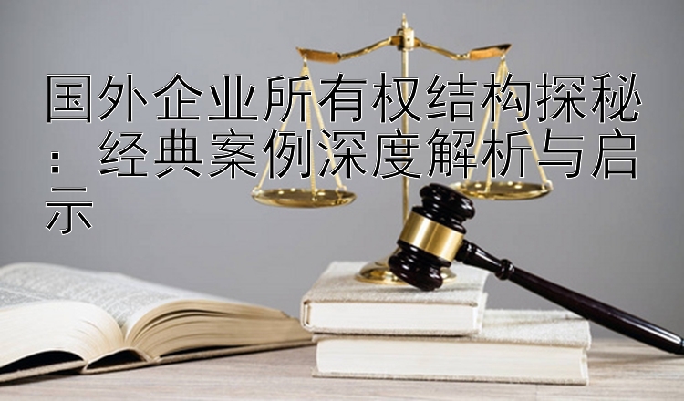 国外企业所有权结构探秘：经典案例深度解析与启示