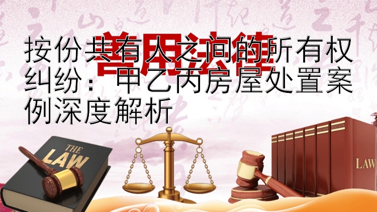 按份共有人之间的所有权纠纷：甲乙丙房屋处置案例深度解析