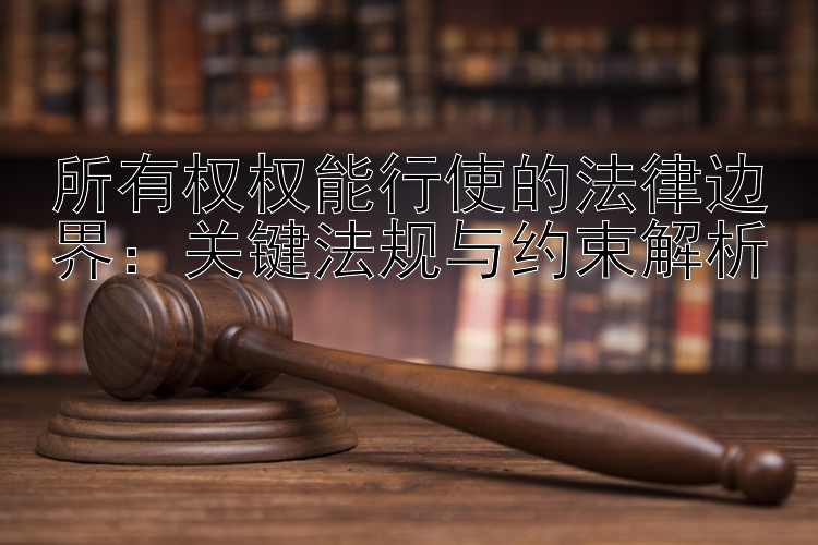 所有权权能行使的法律边界：关键法规与约束解析