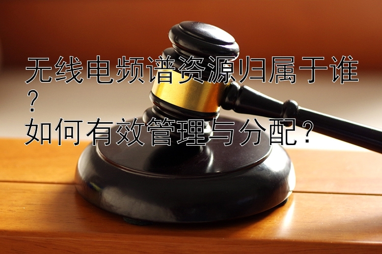 无线电频谱资源归属于谁？  
如何有效管理与分配？