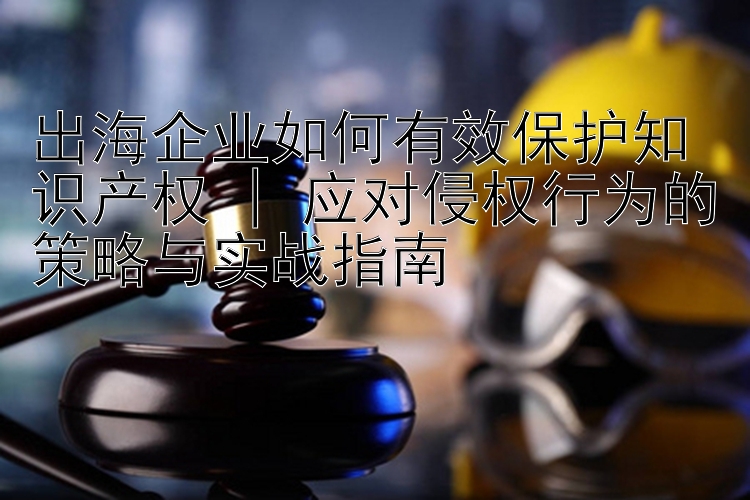 出海企业如何有效保护知识产权 | 应对侵权行为的策略与实战指南