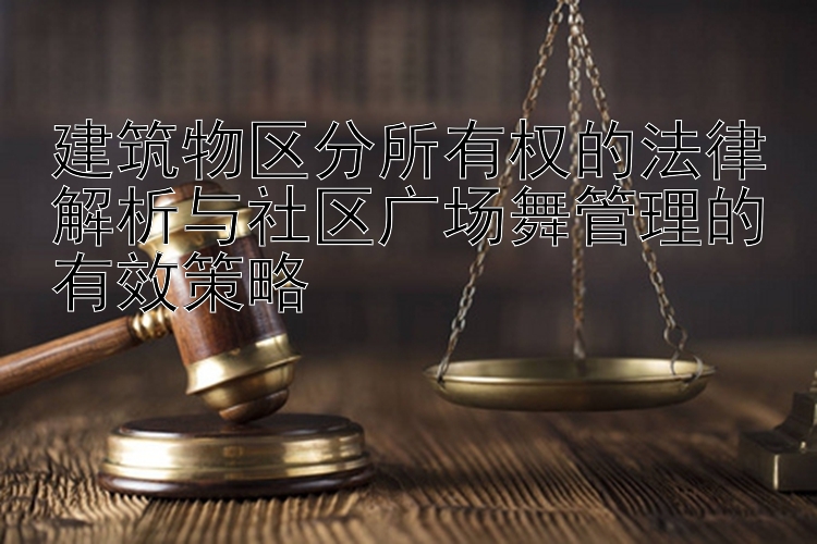 建筑物区分所有权的法律解析与社区广场舞管理的有效策略