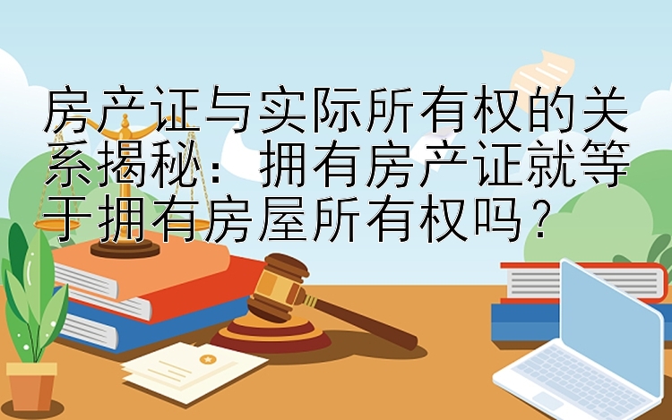 房产证与实际所有权的关系揭秘：拥有房产证就等于拥有房屋所有权吗？