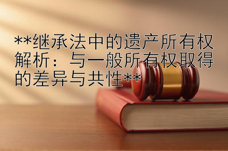 **继承法中的遗产所有权解析：与一般所有权取得的差异与共性**