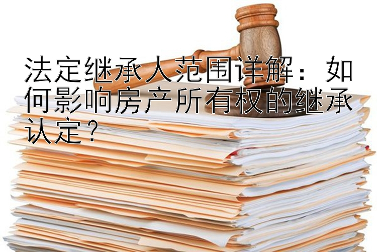 法定继承人范围详解：如何影响房产所有权的继承认定？