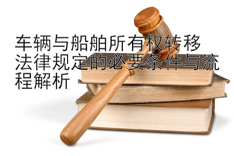 车辆与船舶所有权转移  
法律规定的必要条件与流程解析